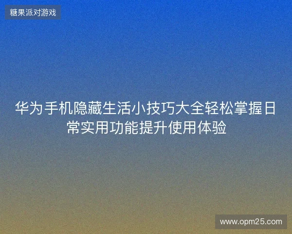 华为手机隐藏生活小技巧大全轻松掌握日常实用功能提升使用体验