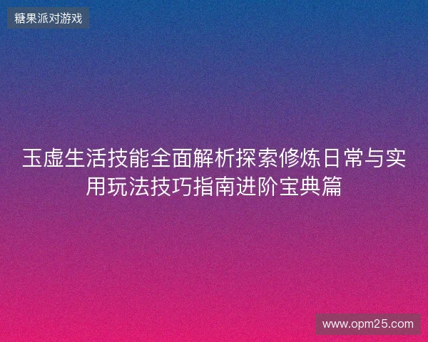 玉虚生活技能全面解析探索修炼日常与实用玩法技巧指南进阶宝典篇 玉虚生活技能全面解析探索修炼日常与实用玩法技巧指南进阶宝典篇